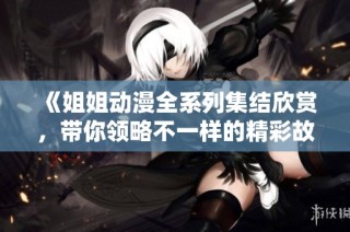 《姐姐动漫全系列集结欣赏，带你领略不一样的精彩故事》
