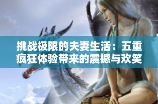 挑战极限的夫妻生活：五重疯狂体验带来的震撼与欢笑