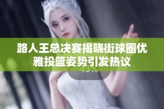 路人王总决赛揭晓街球圈优雅投篮姿势引发热议