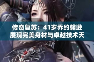 传奇复苏：41岁乔约翰逊展现完美身材与卓越技术天赋