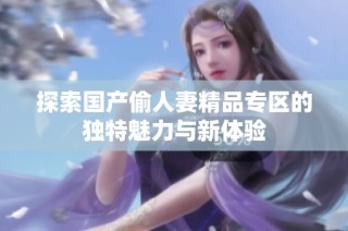 探索国产偷人妻精品专区的独特魅力与新体验