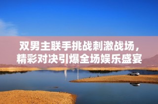 双男主联手挑战刺激战场，精彩对决引爆全场娱乐盛宴