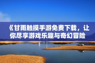 《甘雨触摸手游免费下载，让你尽享游戏乐趣与奇幻冒险》