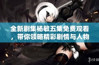 全新剧集杨敏五集免费观看，带你领略精彩剧情与人物魅力