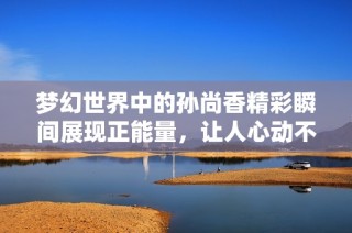 梦幻世界中的孙尚香精彩瞬间展现正能量，让人心动不已