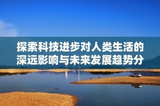 探索科技进步对人类生活的深远影响与未来发展趋势分析