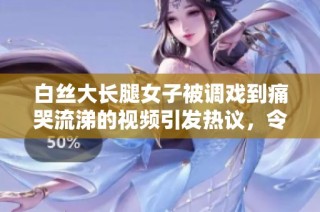 白丝大长腿女子被调戏到痛哭流涕的视频引发热议，令人瞩目