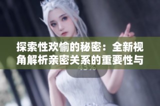 探索性欢愉的秘密：全新视角解析亲密关系的重要性与乐趣