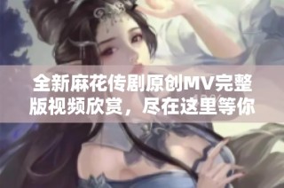全新麻花传剧原创MV完整版视频欣赏，尽在这里等你来观看