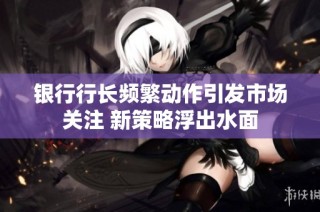 银行行长频繁动作引发市场关注 新策略浮出水面