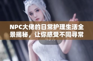 NPC大佬的日常护理生活全景揭秘，让你感受不同寻常的浇灌体验