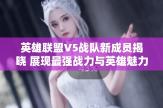 英雄联盟V5战队新成员揭晓 展现最强战力与英雄魅力的全新阵容揭秘
