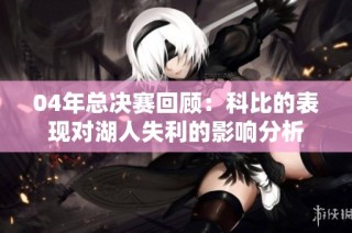 04年总决赛回顾：科比的表现对湖人失利的影响分析