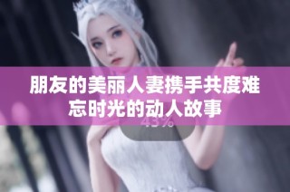 朋友的美丽人妻携手共度难忘时光的动人故事