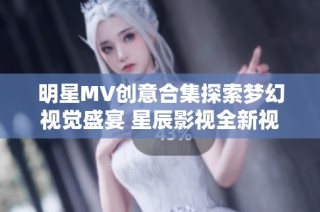明星MV创意合集探索梦幻视觉盛宴 星辰影视全新视频体验