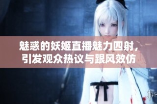 魅惑的妖姬直播魅力四射，引发观众热议与跟风效仿