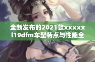 全新发布的2021款xxxxxl19dfm车型特点与性能全面解析