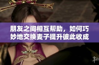 朋友之间相互帮助，如何巧妙地交换麦子提升彼此收成