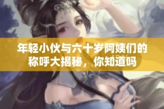 年轻小伙与六十岁阿姨们的称呼大揭秘，你知道吗