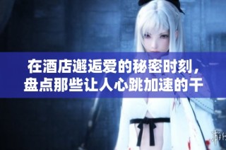 在酒店邂逅爱的秘密时刻，盘点那些让人心跳加速的干湿故事