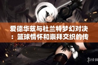 爱德华兹与杜兰特梦幻对决：篮球情怀和崇拜交织的传奇之战