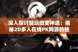 深入探讨酷玩微变神途：揭秘2D多人在线PK网游的独特魅力与实用攻略