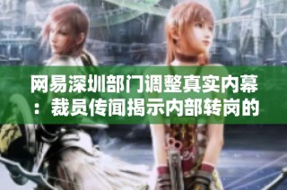 网易深圳部门调整真实内幕：裁员传闻揭示内部转岗的真相