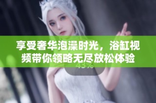 享受奢华泡澡时光，浴缸视频带你领略无尽放松体验