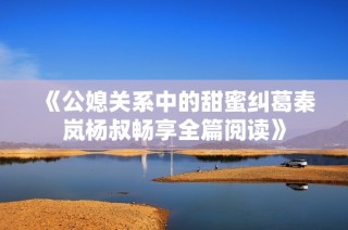 《公媳关系中的甜蜜纠葛秦岚杨叔畅享全篇阅读》
