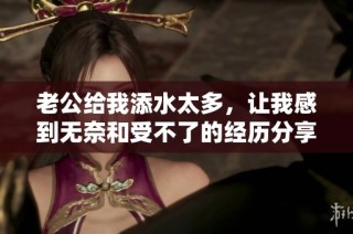 老公给我添水太多，让我感到无奈和受不了的经历分享