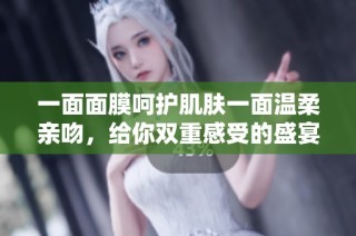 一面面膜呵护肌肤一面温柔亲吻，给你双重感受的盛宴
