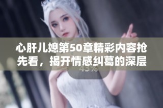 心肝儿媳第50章精彩内容抢先看，揭开情感纠葛的深层真相