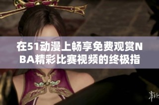 在51动漫上畅享免费观赏NBA精彩比赛视频的终极指南