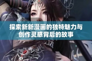探索新新漫画的独特魅力与创作灵感背后的故事