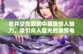 苍井空在厨房中展现惊人魅力，吸引众人目光的激情电影揭秘
