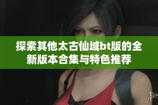 探索其他太古仙域bt版的全新版本合集与特色推荐
