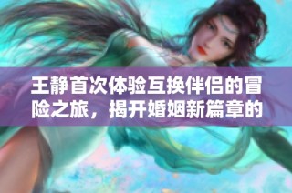 王静首次体验互换伴侣的冒险之旅，揭开婚姻新篇章的奇妙故事