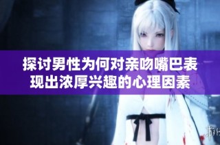 探讨男性为何对亲吻嘴巴表现出浓厚兴趣的心理因素
