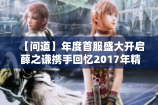 【问道】年度首服盛大开启 薛之谦携手回忆2017年精彩时刻