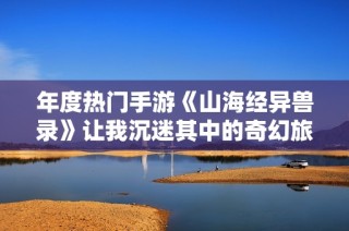 年度热门手游《山海经异兽录》让我沉迷其中的奇幻旅程
