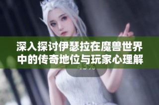 深入探讨伊瑟拉在魔兽世界中的传奇地位与玩家心理解析
