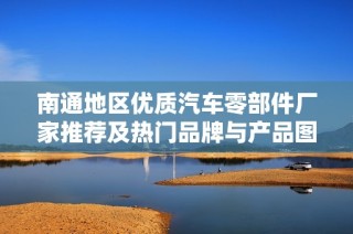 南通地区优质汽车零部件厂家推荐及热门品牌与产品图片分享