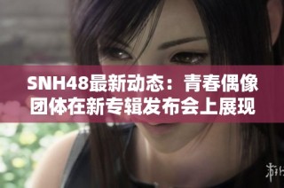SNH48最新动态：青春偶像团体在新专辑发布会上展现无限魅力与激情