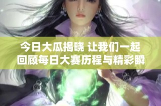 今日大瓜揭晓 让我们一起回顾每日大赛历程与精彩瞬间