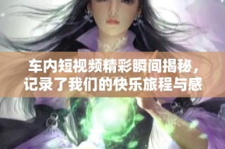 车内短视频精彩瞬间揭秘，记录了我们的快乐旅程与感人时刻