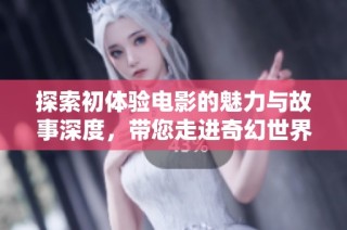 探索初体验电影的魅力与故事深度，带您走进奇幻世界