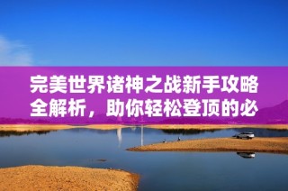 完美世界诸神之战新手攻略全解析，助你轻松登顶的必备技巧合集