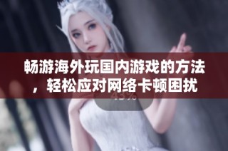 畅游海外玩国内游戏的方法，轻松应对网络卡顿困扰