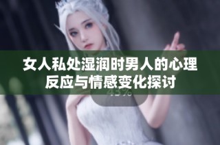 女人私处湿润时男人的心理反应与情感变化探讨