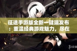 征途手游版全新一键端发布：重温经典游戏魅力，尽在雪狐手游网